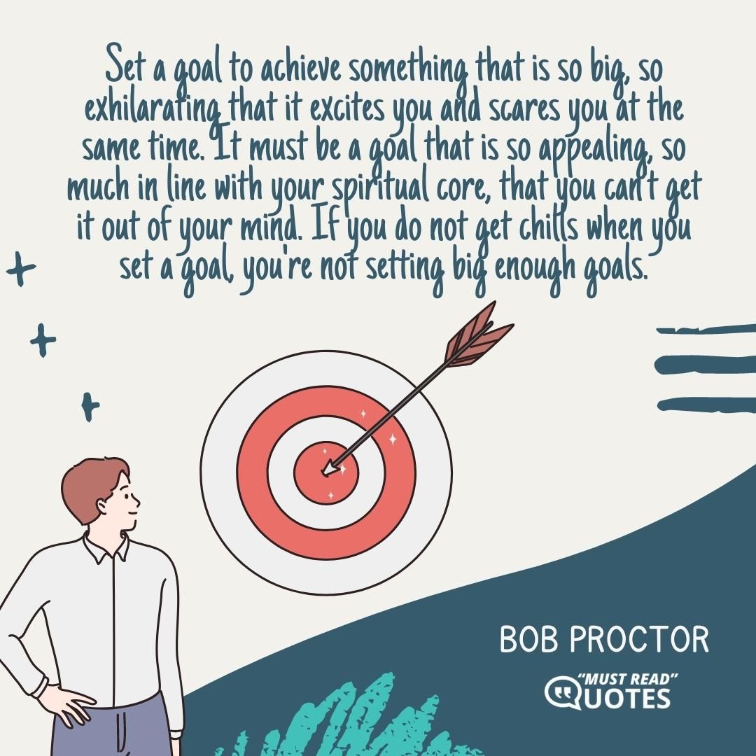 Set a goal to achieve something that is so big, so exhilarating that it excites you and scares you at the same time. It must be a goal that is so appealing, so much in line with your spiritual core, that you can't get it out of your mind. If you do not get chills when you set a goal, you're not setting big enough goals.