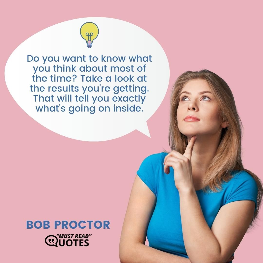 Do you want to know what you think about most of the time? Take a look at the results you're getting. That will tell you exactly what's going on inside.