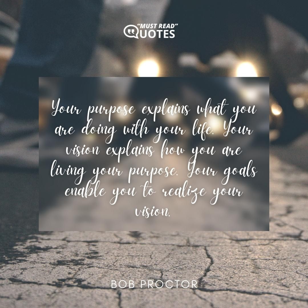 Your purpose explains what you are doing with your life. Your vision explains how you are living your purpose. Your goals enable you to realize your vision.