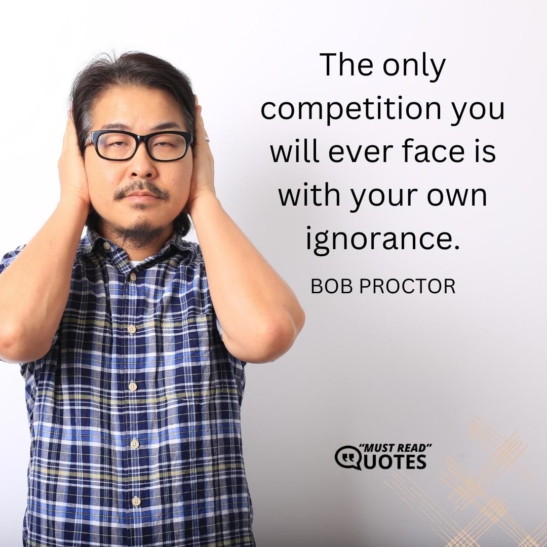 The only competition you will ever face is with your own ignorance.