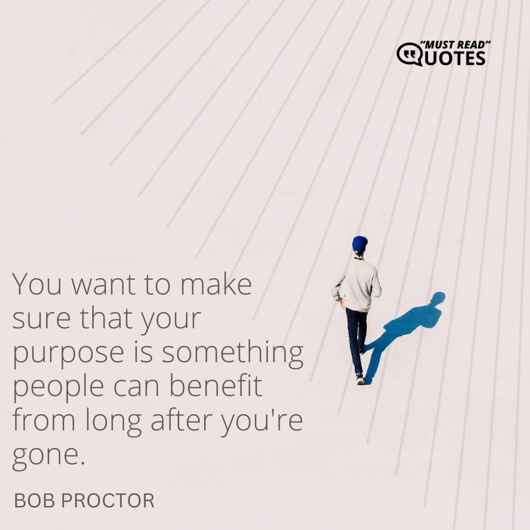 You want to make sure that your purpose is something people can benefit from long after you're gone.