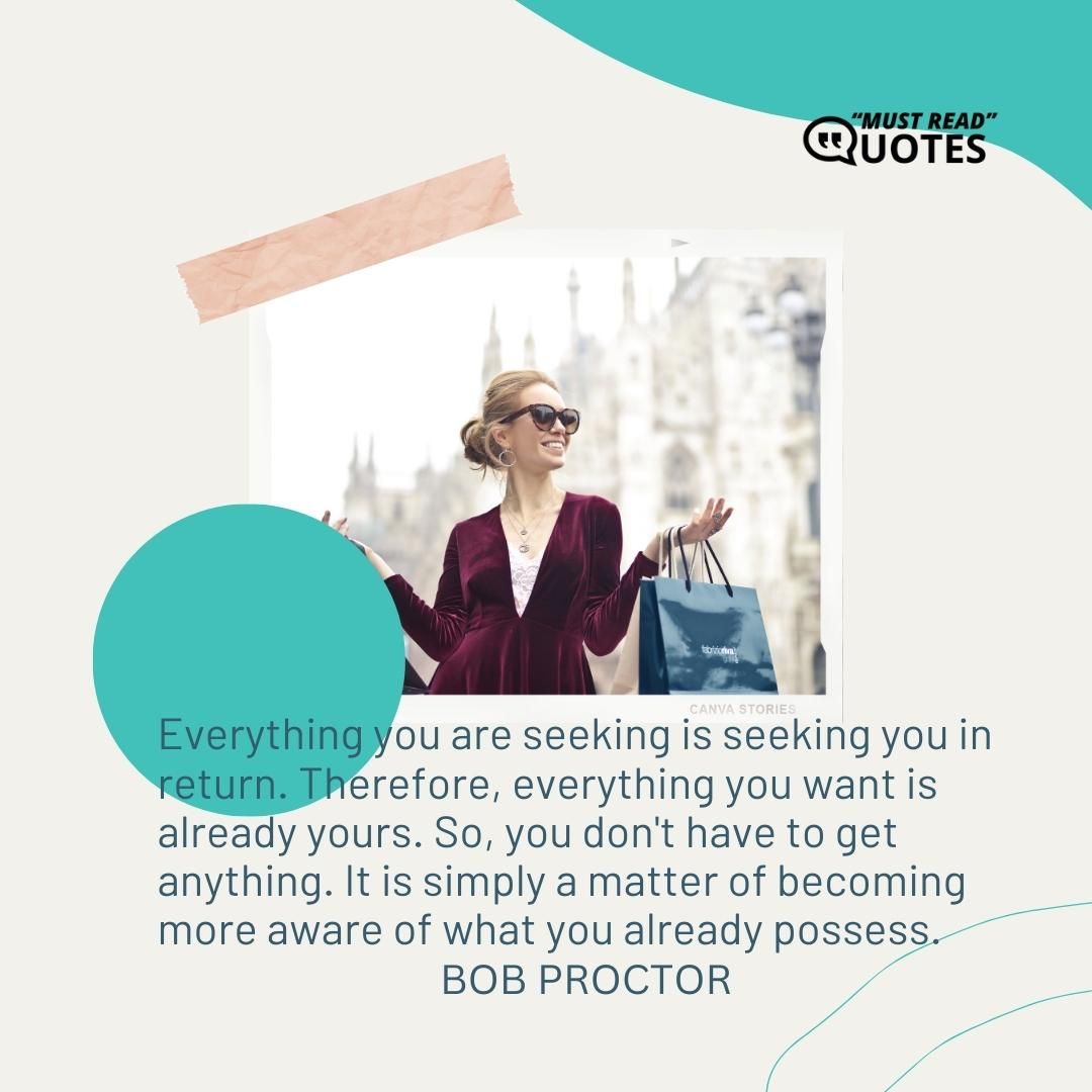Everything you are seeking is seeking you in return. Therefore, everything you want is already yours. So, you don't have to get anything. It is simply a matter of becoming more aware of what you already possess.