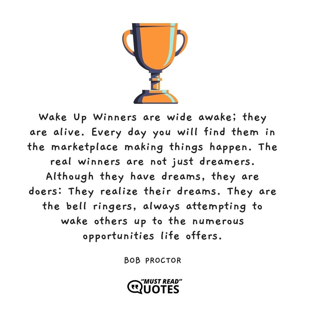 Wake Up Winners are wide awake; they are alive. Every day you will find them in the marketplace making things happen. The real winners are not just dreamers. Although they have dreams, they are doers: They realize their dreams. They are the bell ringers, always attempting to wake others up to the numerous opportunities life offers.