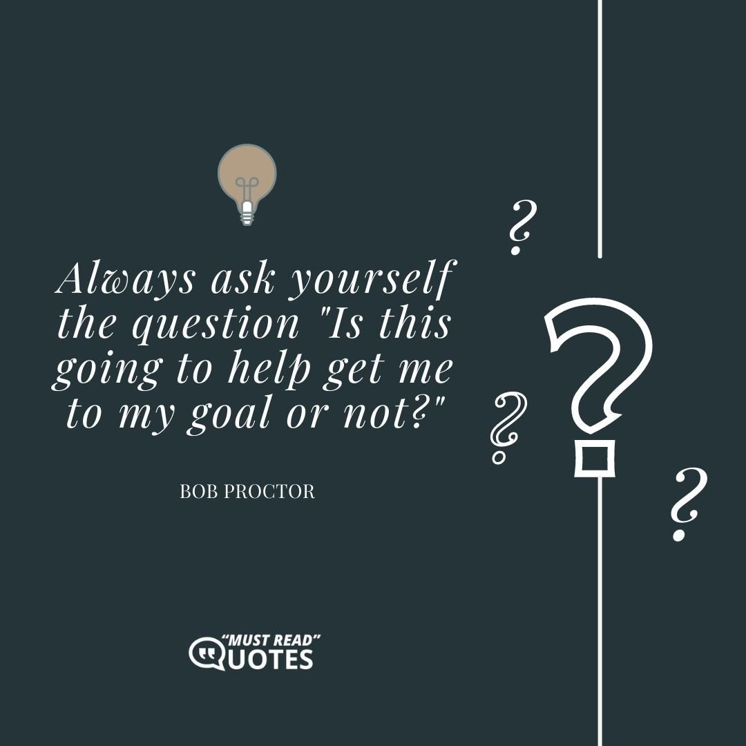 Always ask yourself the question "Is this going to help get me to my goal or not?"