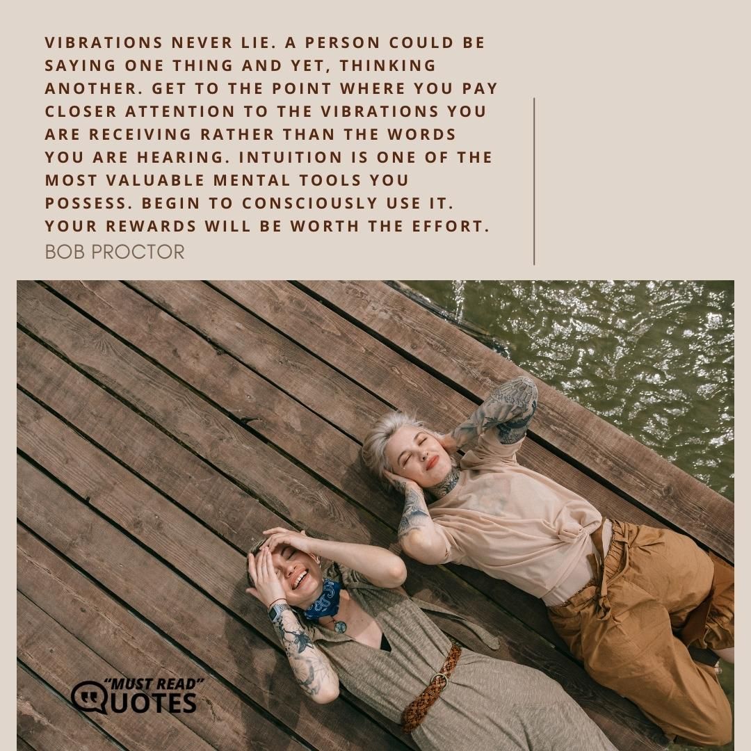 Vibrations never lie. A person could be saying one thing and yet, thinking another. Get to the point where you pay closer attention to the vibrations you are receiving rather than the words you are hearing. Intuition is one of the most valuable mental tools you possess. Begin to consciously use it. Your rewards will be worth the effort.