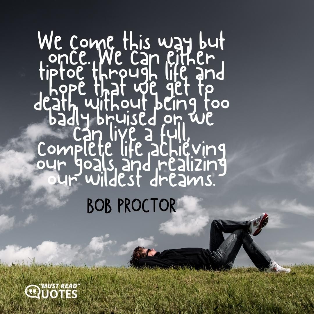We come this way but once. We can either tiptoe through life and hope that we get to death without being too badly bruised or we can live a full, complete life achieving our goals and realizing our wildest dreams.