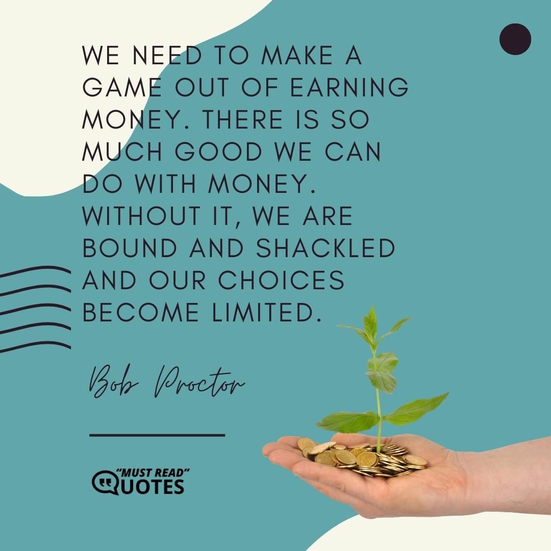 We need to make a game out of earning money. There is so much good we can do with money. Without it, we are bound and shackled and our choices become limited.