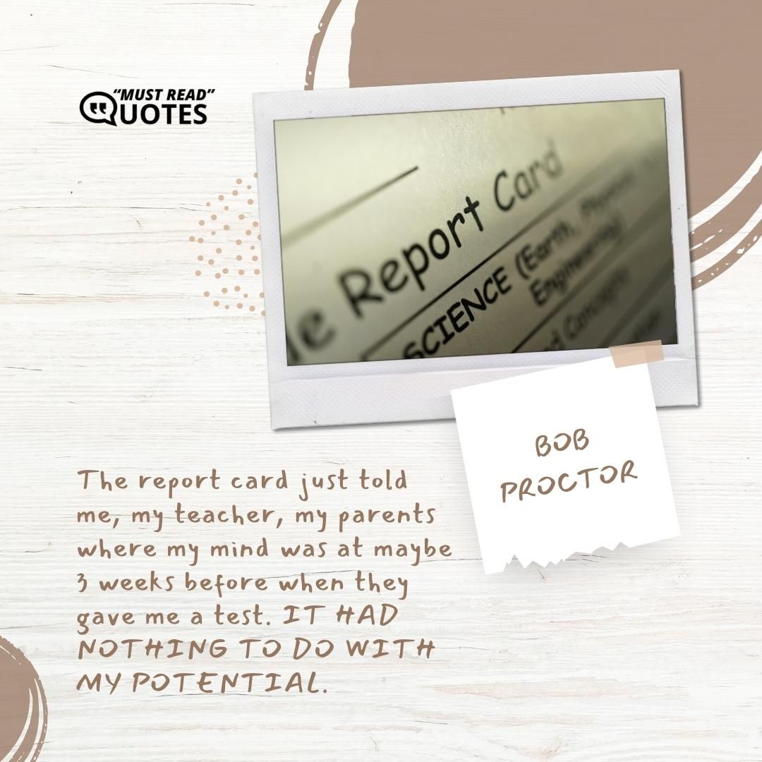 The report card just told me, my teacher, my parents where my mind was at maybe 3 weeks before when they gave me a test. IT HAD NOTHING TO DO WITH MY POTENTIAL.