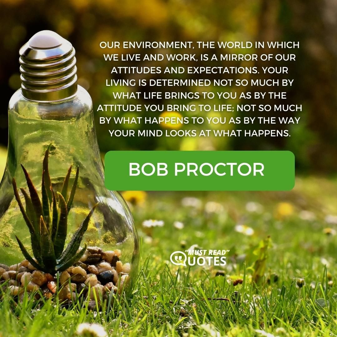 Our environment, the world in which we live and work, is a mirror of our attitudes and expectations. Your living is determined not so much by what life brings to you as by the attitude you bring to life; not so much by what happens to you as by the way your mind looks at what happens.