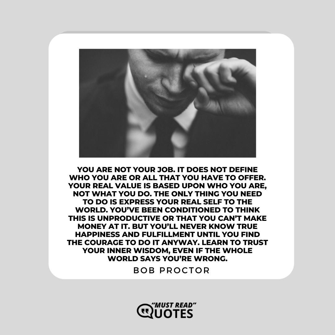 You are not your job. It does not define who you are or all that you have to offer. Your real value is based upon who you are, not what you do. The only thing you need to do is express your real self to the world. You’ve been conditioned to think this is unproductive or that you can’t make money at it. But you’ll never know true happiness and fulfillment until you find the courage to do it anyway. Learn to trust your inner wisdom, even if the whole world says you’re wrong.