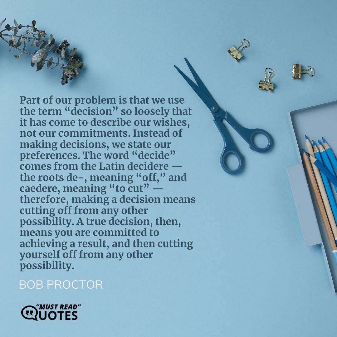 Part of our problem is that we use the term “decision” so loosely that it has come to describe our wishes, not our commitments. Instead of making decisions, we state our preferences. The word “decide” comes from the Latin decidere — the roots de-, meaning “off,” and caedere, meaning “to cut” — therefore, making a decision means cutting off from any other possibility. A true decision, then, means you are committed to achieving a result, and then cutting yourself off from any other possibility.