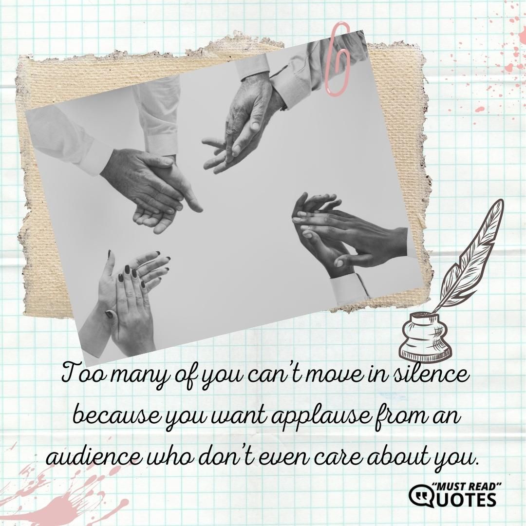 Too many of you can’t move in silence because you want applause from an audience who don’t even care about you.