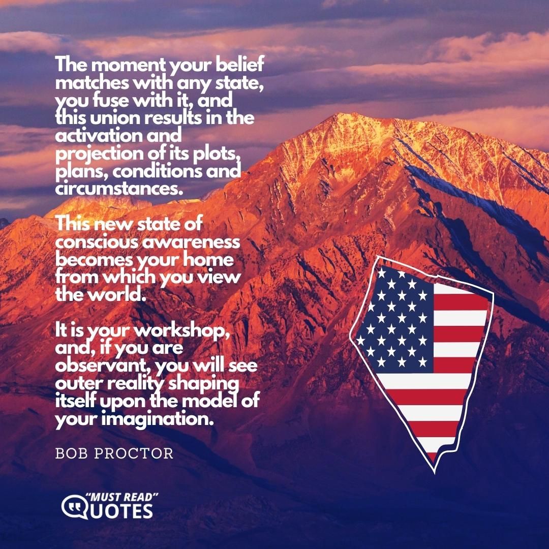 The moment your belief matches with any state, you fuse with it, and this union results in the activation and projection of its plots, plans, conditions and circumstances. This new state of conscious awareness becomes your home from which you view the world. It is your workshop, and, if you are observant, you will see outer reality shaping itself upon the model of your imagination.