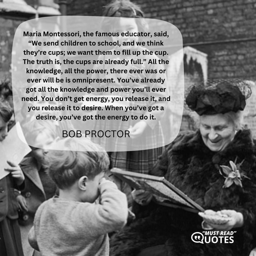 Maria Montessori, the famous educator, said, “We send children to school, and we think they’re cups; we want them to fill up the cup. The truth is, the cups are already full.” All the knowledge, all the power, there ever was or ever will be is omnipresent. You’ve already got all the knowledge and power you’ll ever need. You don’t get energy, you release it, and you release it to desire. When you’ve got a desire, you’ve got the energy to do it.