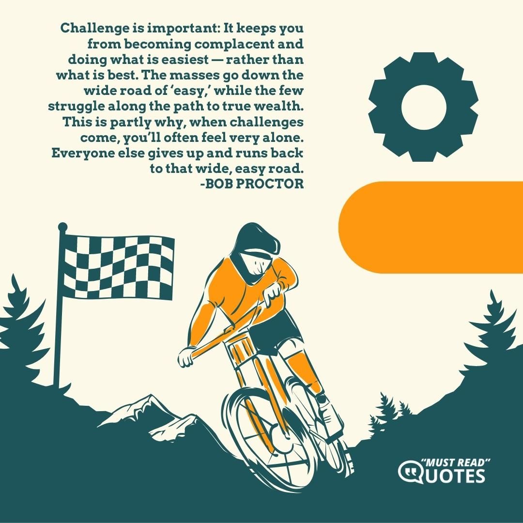 Challenge is important: It keeps you from becoming complacent and doing what is easiest — rather than what is best. The masses go down the wide road of ‘easy,’ while the few struggle along the path to true wealth. This is partly why, when challenges come, you’ll often feel very alone. Everyone else gives up and runs back to that wide, easy road.