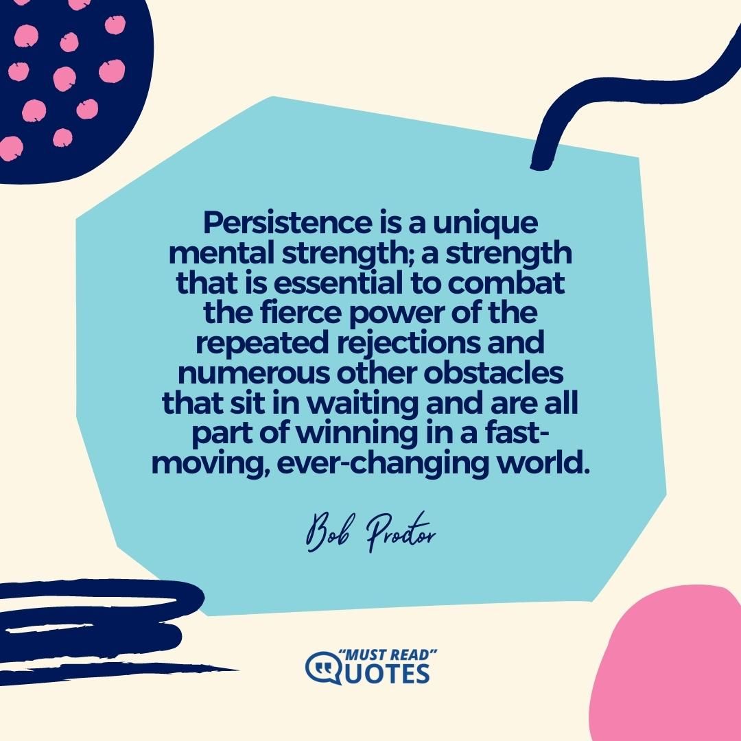 Persistence is a unique mental strength; a strength that is essential to combat the fierce power of the repeated rejections and numerous other obstacles that sit in waiting and are all part of winning in a fast-moving, ever-changing world.