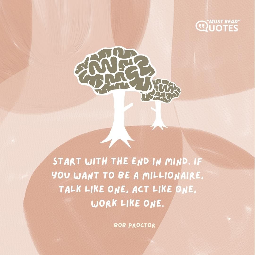 Start with the end in mind. If you want to be a millionaire, talk like one, act like one, work like one.