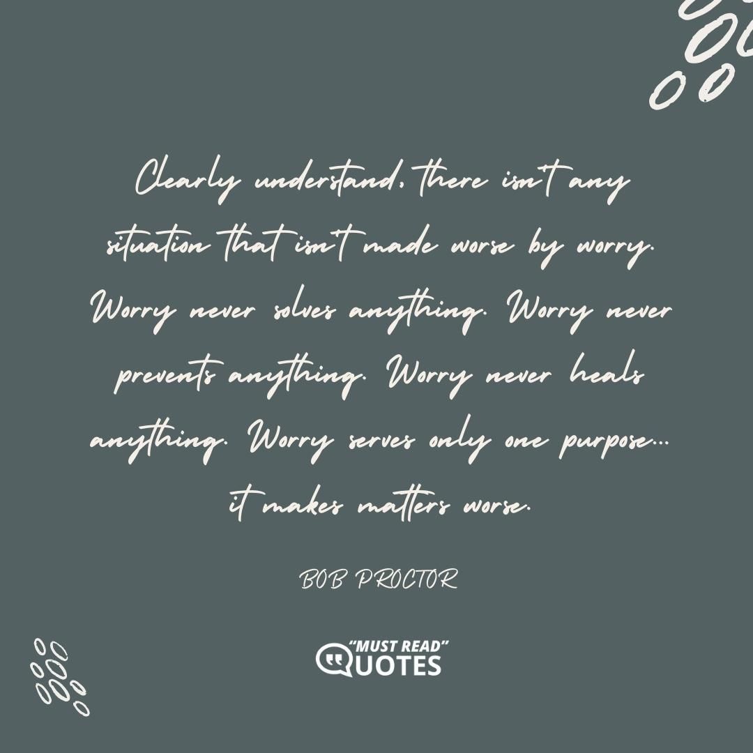 Clearly understand, there isn't any situation that isn't made worse by worry. Worry never solves anything. Worry never prevents anything. Worry never heals anything. Worry serves only one purpose... it makes matters worse.