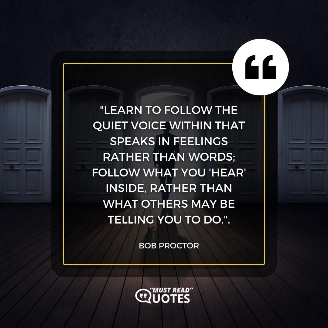 Learn to follow the quiet voice within that speaks in feelings rather than words; follow what you 'hear' inside, rather than what others may be telling you to do.