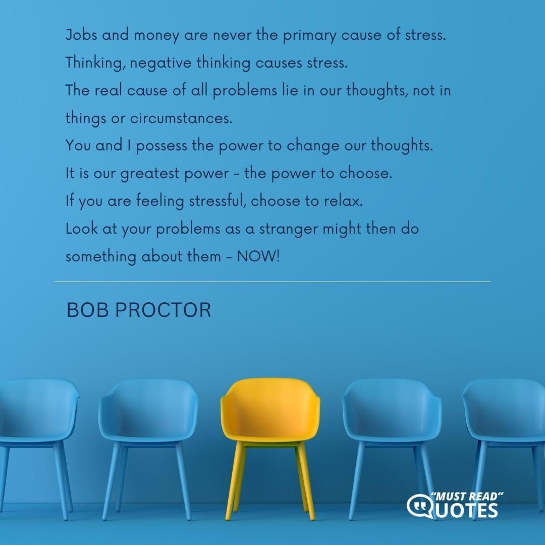 Jobs and money are never the primary cause of stress. Thinking, negative thinking causes stress. The real cause of all problems lie in our thoughts, not in things or circumstances. You and I possess the power to change our thoughts. It is our greatest power - the power to choose. If you are feeling stressful, choose to relax. Look at your problems as a stranger might then do something about them - NOW!