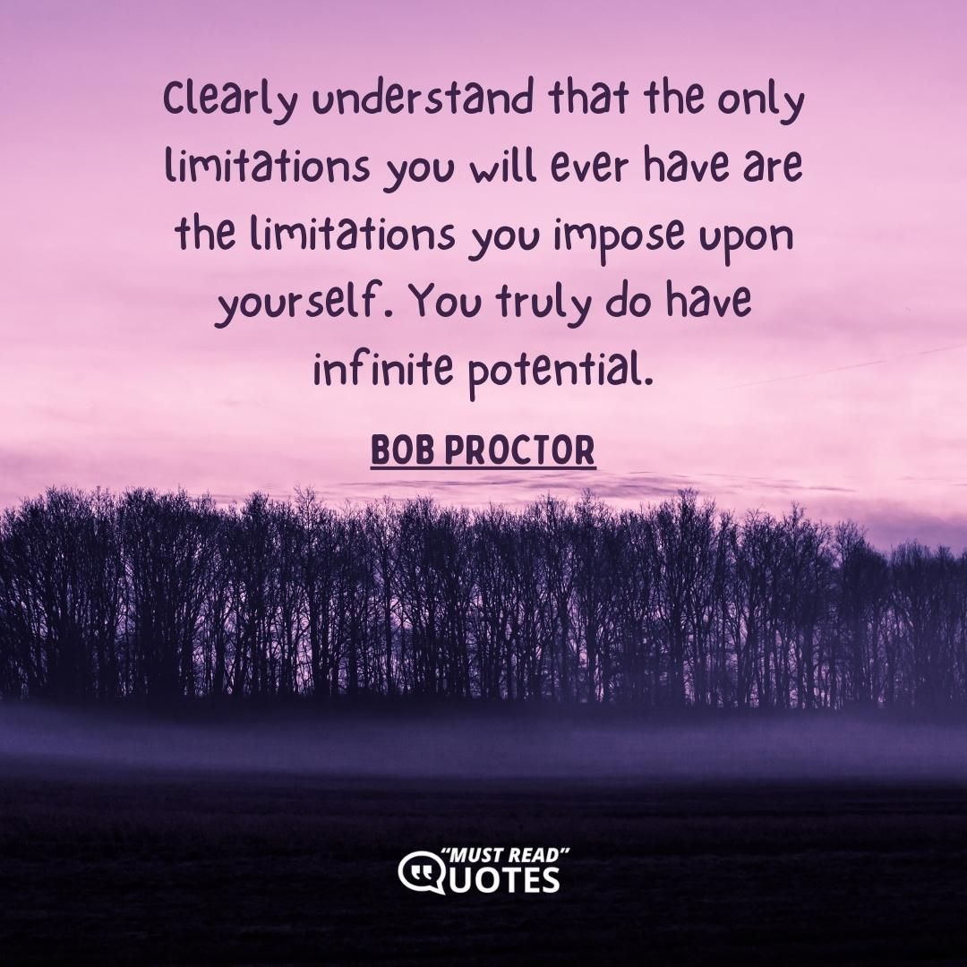 Clearly understand that the only limitations you will ever have are the limitations you impose upon yourself. You truly do have infinite potential.