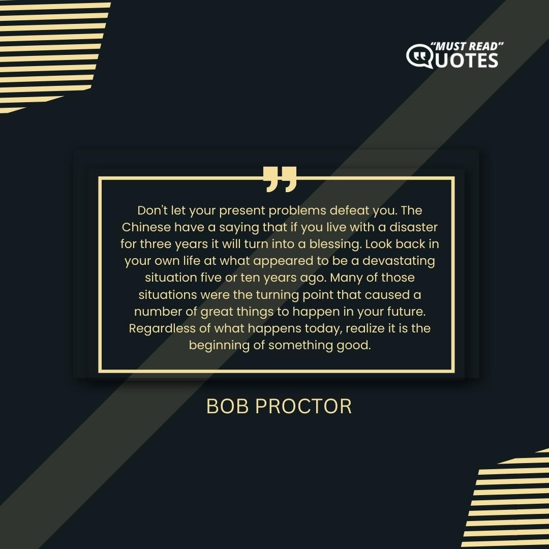 Don't let your present problems defeat you. The Chinese have a saying that if you live with a disaster for three years it will turn into a blessing. Look back in your own life at what appeared to be a devastating situation five or ten years ago. Many of those situations were the turning point that caused a number of great things to happen in your future. Regardless of what happens today, realize it is the beginning of something good.