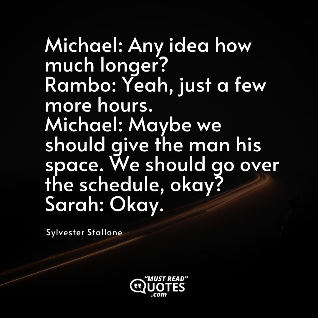 Michael: Any idea how much longer? Rambo: Yeah, just a few more hours. Michael: Maybe we should give the man his space. We should go over the schedule, okay? Sarah: Okay.