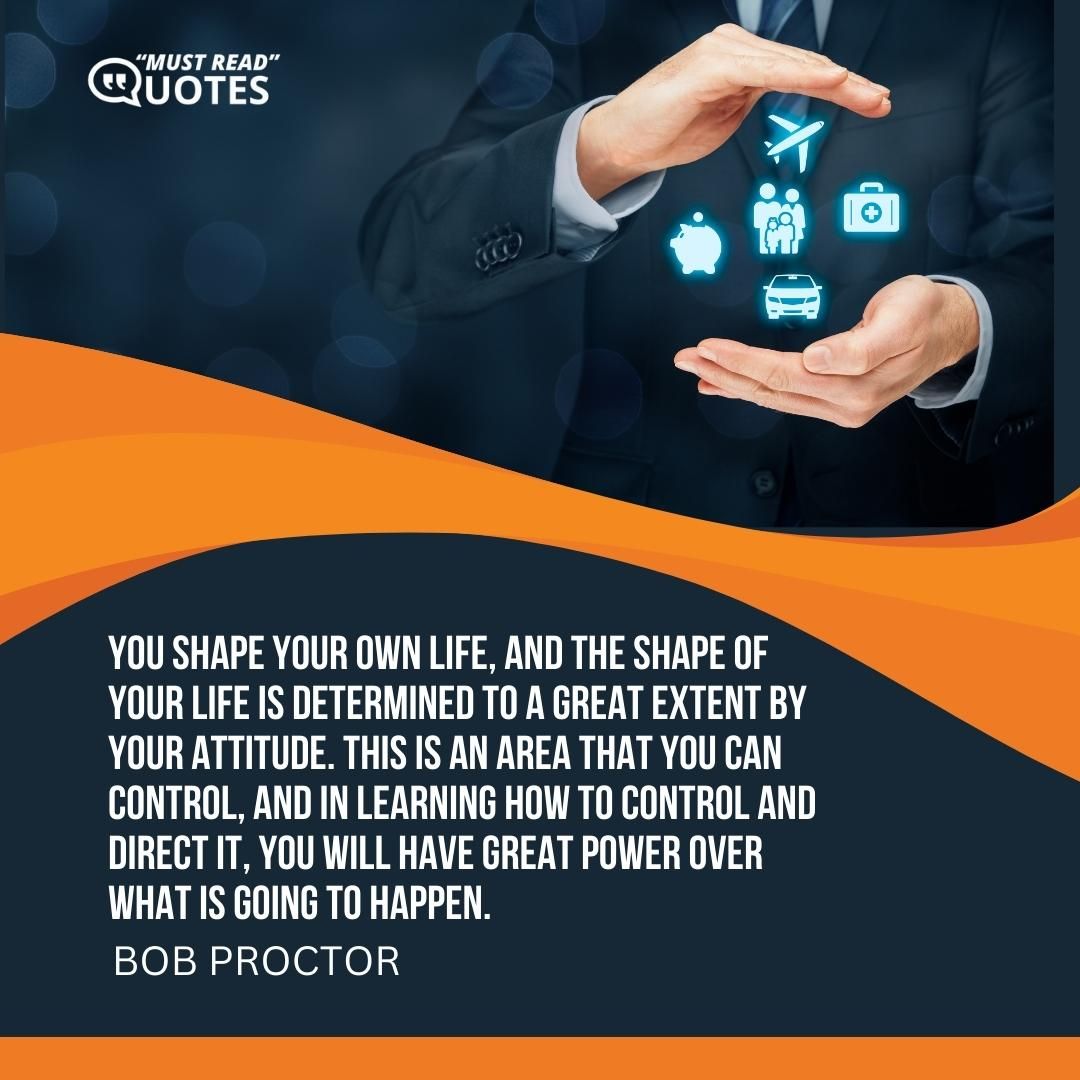 You shape your own life, and the shape of your life is determined to a great extent by your attitude. This is an area that you can control, and in learning how to control and direct it, you will have great power over what is going to happen.