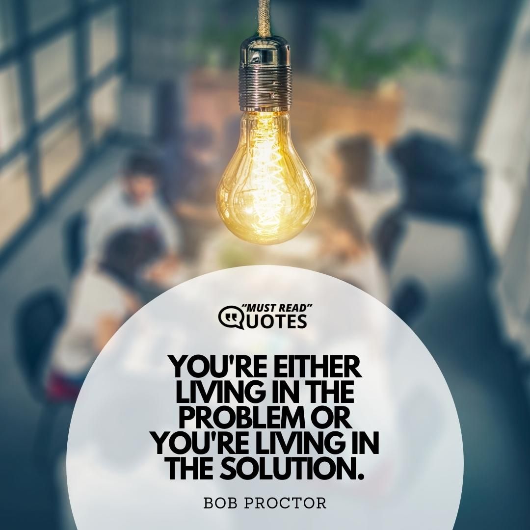 You're either living in the problem or you're living in the solution.