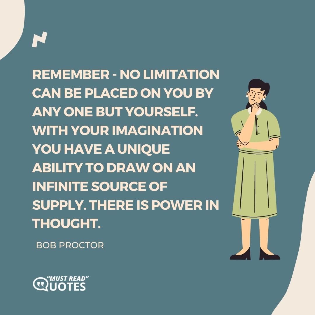 Remember - no limitation can be placed on you by any one but yourself. With your imagination you have a unique ability to draw on an infinite source of supply. There is power in thought.