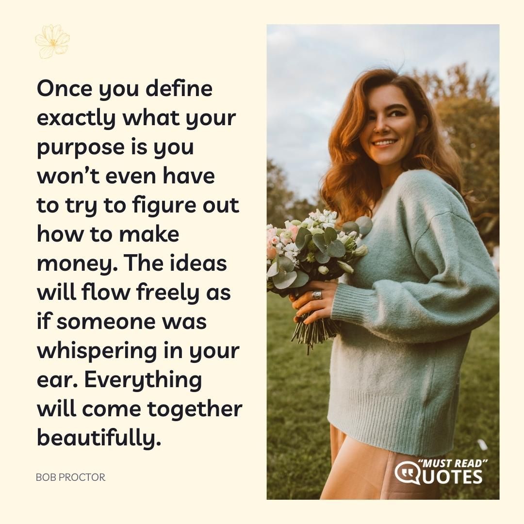 Once you define exactly what your purpose is you won’t even have to try to figure out how to make money. The ideas will flow freely as if someone was whispering in your ear. Everything will come together beautifully.