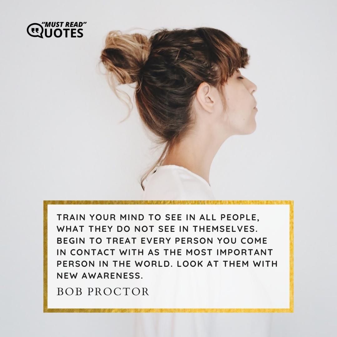 Train your mind to see in all people, what they do not see in themselves. Begin to treat every person you come in contact with as the most important person in the world. Look at them with new awareness.