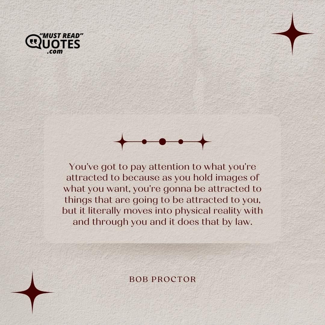 You've got to pay attention to what you're attracted to because as you hold images of what you want, you're gonna be attracted to things that are going to be attracted to you, but it literally moves into physical reality with and through you and it does that by law.