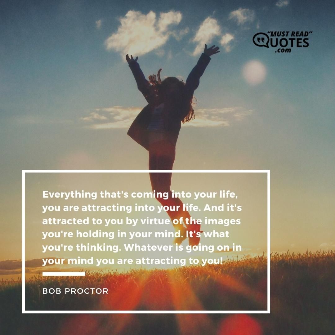 Everything that's coming into your life, you are attracting into your life. And it's attracted to you by virtue of the images you're holding in your mind. It's what you're thinking. Whatever is going on in your mind you are attracting to you!