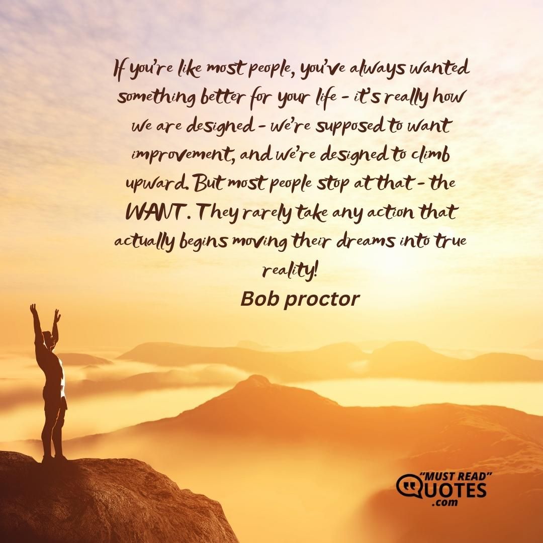 If you're like most people, you've always wanted something better for your life - it's really how we are designed - we're supposed to want improvement, and we're designed to climb upward. But most people stop at that - the WANT. They rarely take any action that actually begins moving their dreams into true reality!