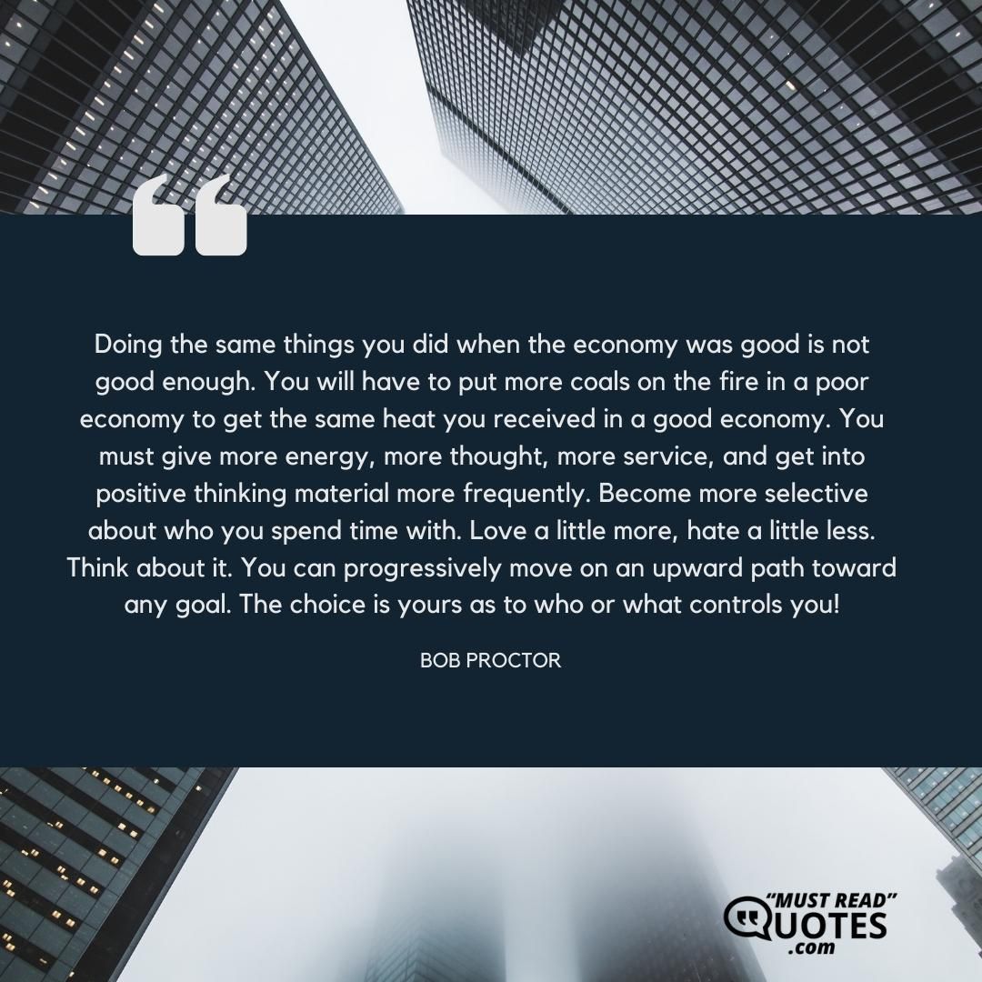 Doing the same things you did when the economy was good is not good enough. You will have to put more coals on the fire in a poor economy to get the same heat you received in a good economy. You must give more energy, more thought, more service, and get into positive thinking material more frequently. Become more selective about who you spend time with. Love a little more, hate a little less. Think about it. You can progressively move on an upward path toward any goal. The choice is yours as to who or what controls you!