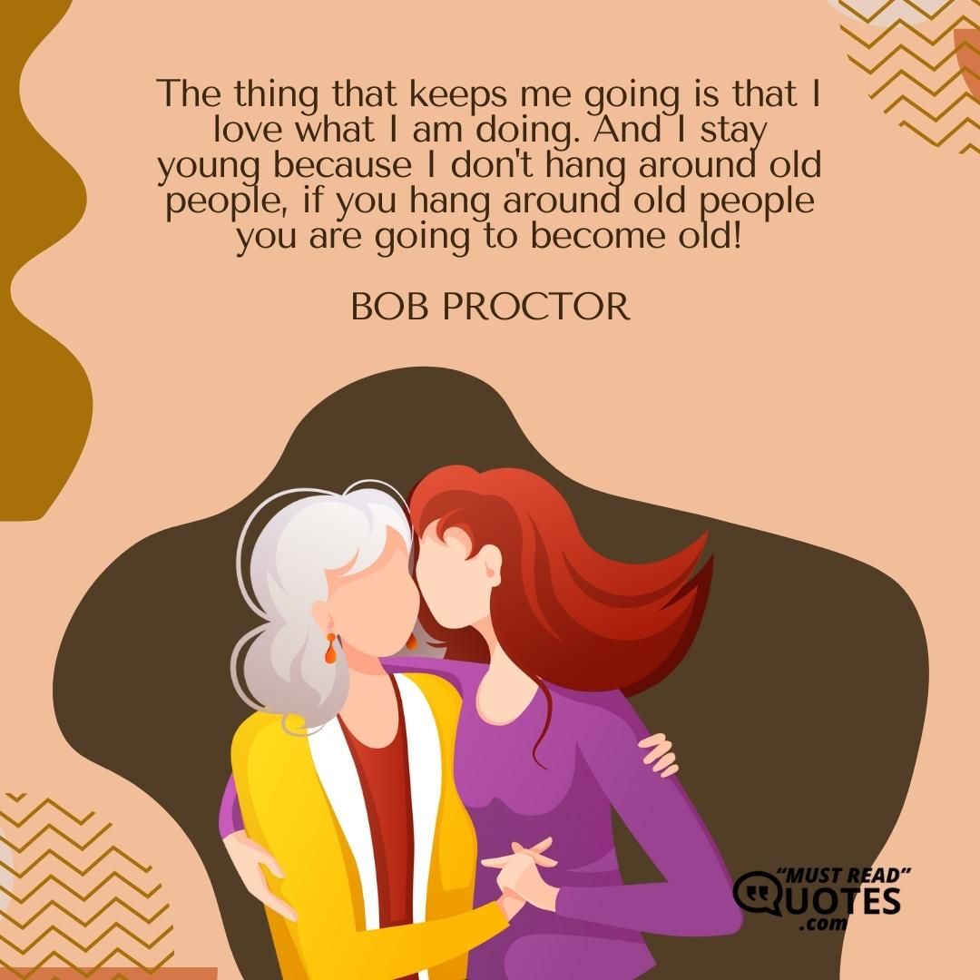 The thing that keeps me going is that I love what I am doing. And I stay young because I don't hang around old people, if you hang around old people you are going to become old!
