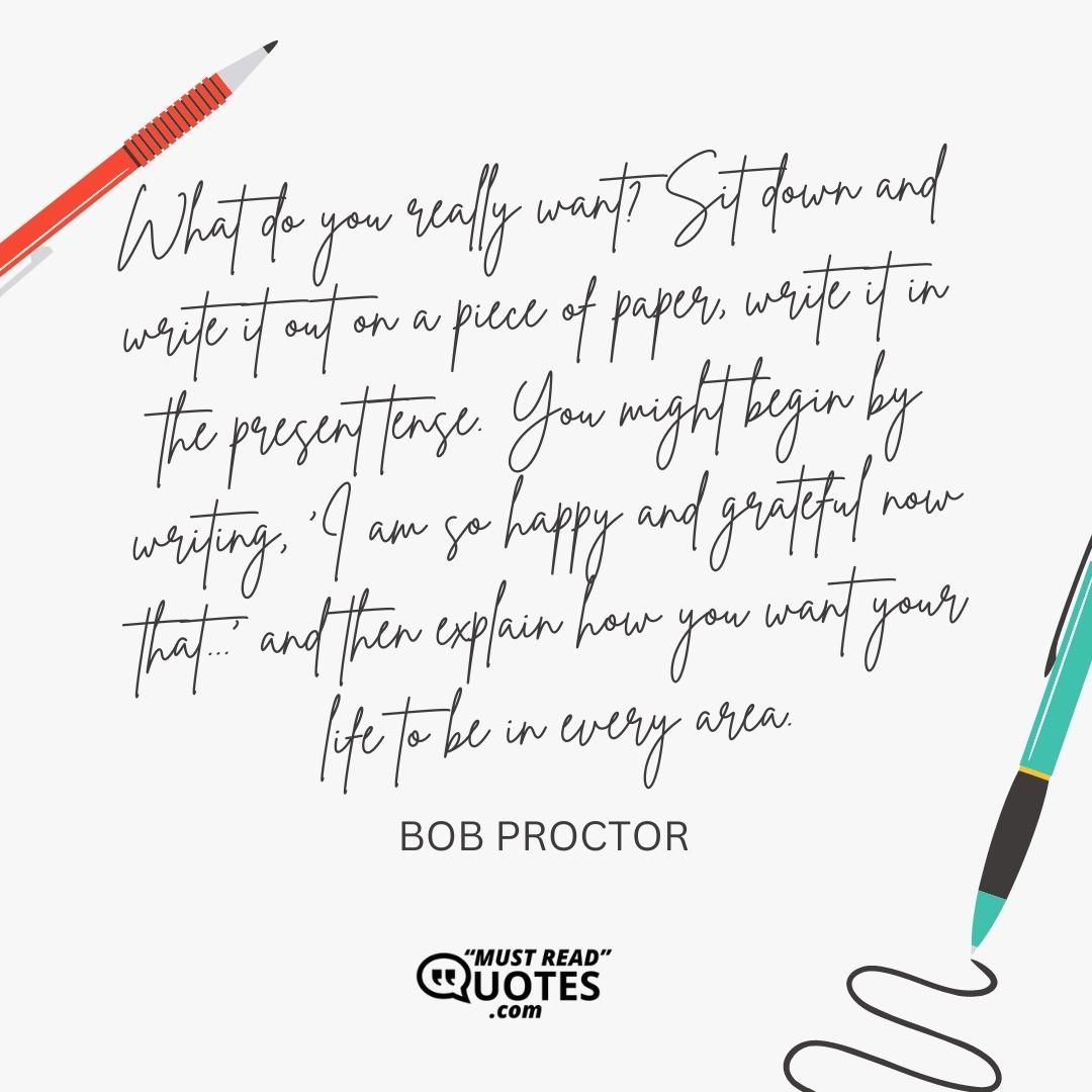What do you really want? Sit down and write it out on a piece of paper, write it in the present tense. You might begin by writing, 'I am so happy and grateful now that...' and then explain how you want your life to be in every area.