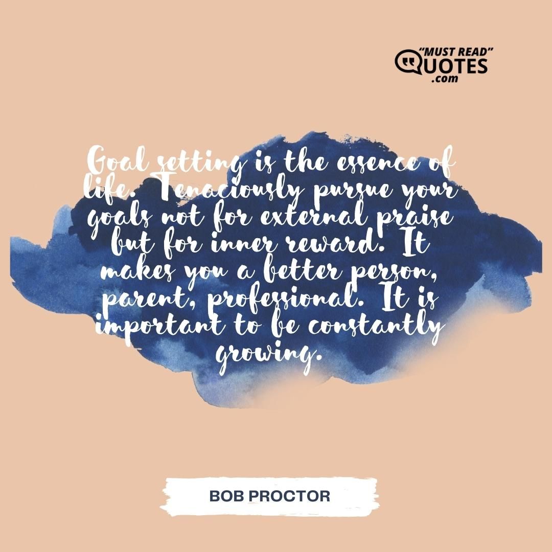 Goal setting is the essence of life. Tenaciously pursue your goals not for external praise but for inner reward. It makes you a better person, parent, professional. It is important to be constantly growing.