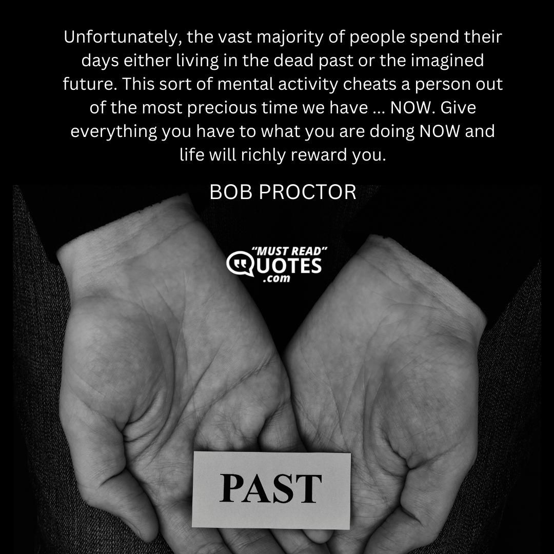 Unfortunately, the vast majority of people spend their days either living in the dead past or the imagined future. This sort of mental activity cheats a person out of the most precious time we have ... NOW. Give everything you have to what you are doing NOW and life will richly reward you.