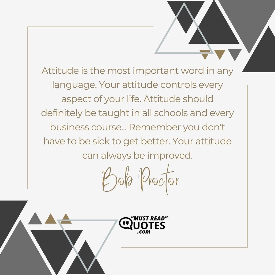 Attitude is the most important word in any language. Your attitude controls every aspect of your life. Attitude should definitely be taught in all schools and every business course... Remember you don't have to be sick to get better. Your attitude can always be improved.