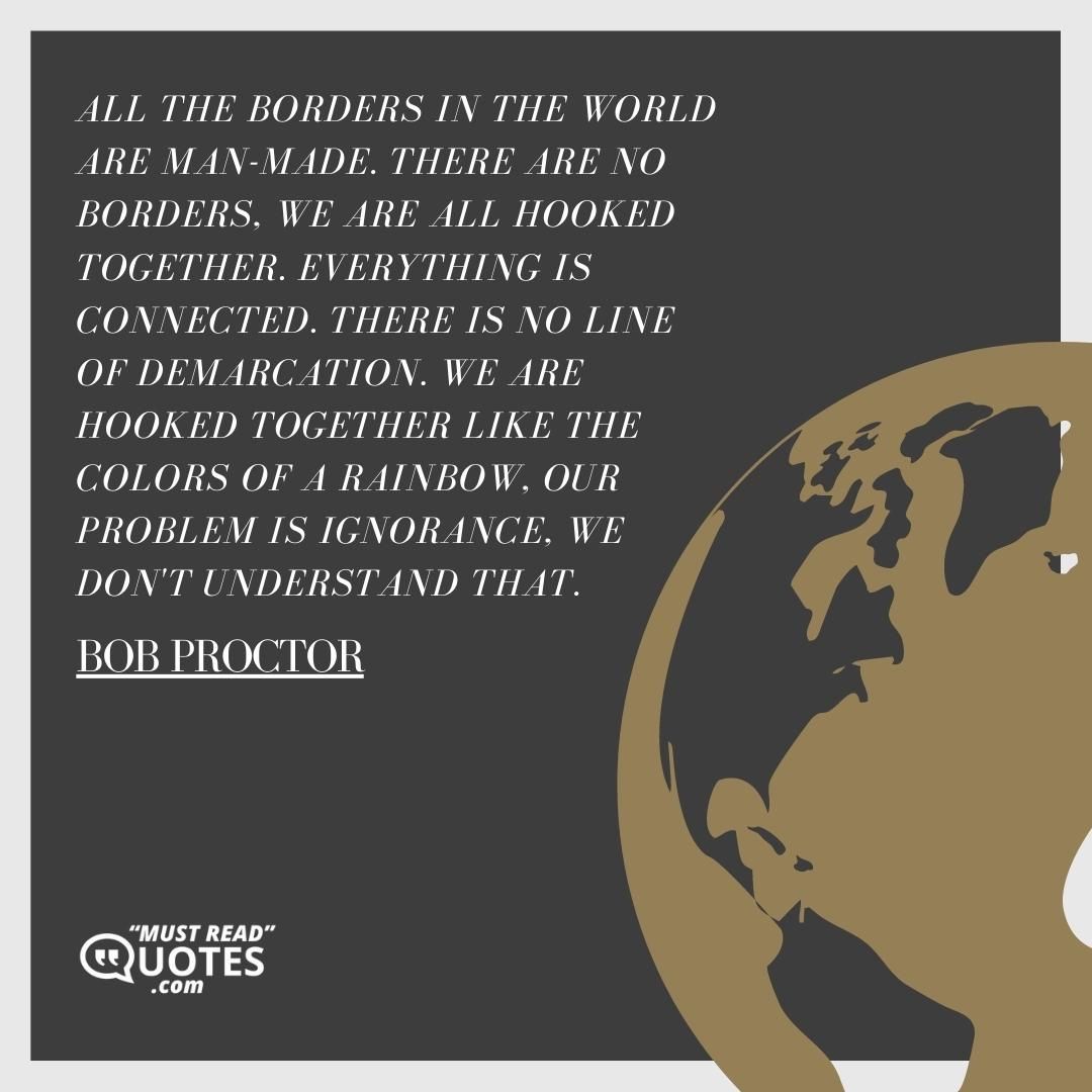 All the borders in the world are man-made. There are no borders, we are all hooked together. Everything is connected. There is no line of demarcation. We are hooked together like the colors of a rainbow, our problem is ignorance, we don't understand that.