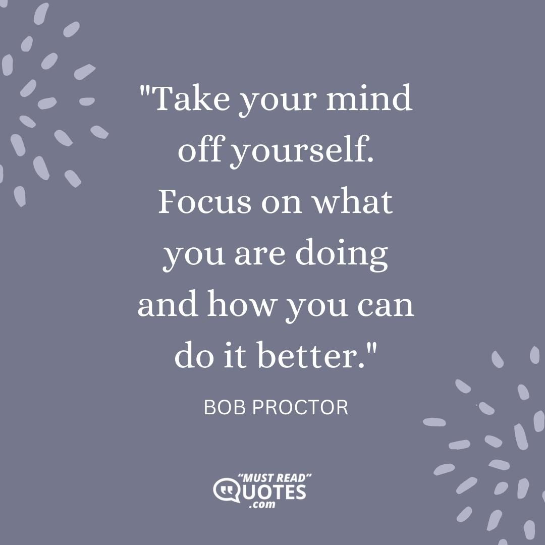 Take your mind off yourself. Focus on what you are doing and how you can do it better.