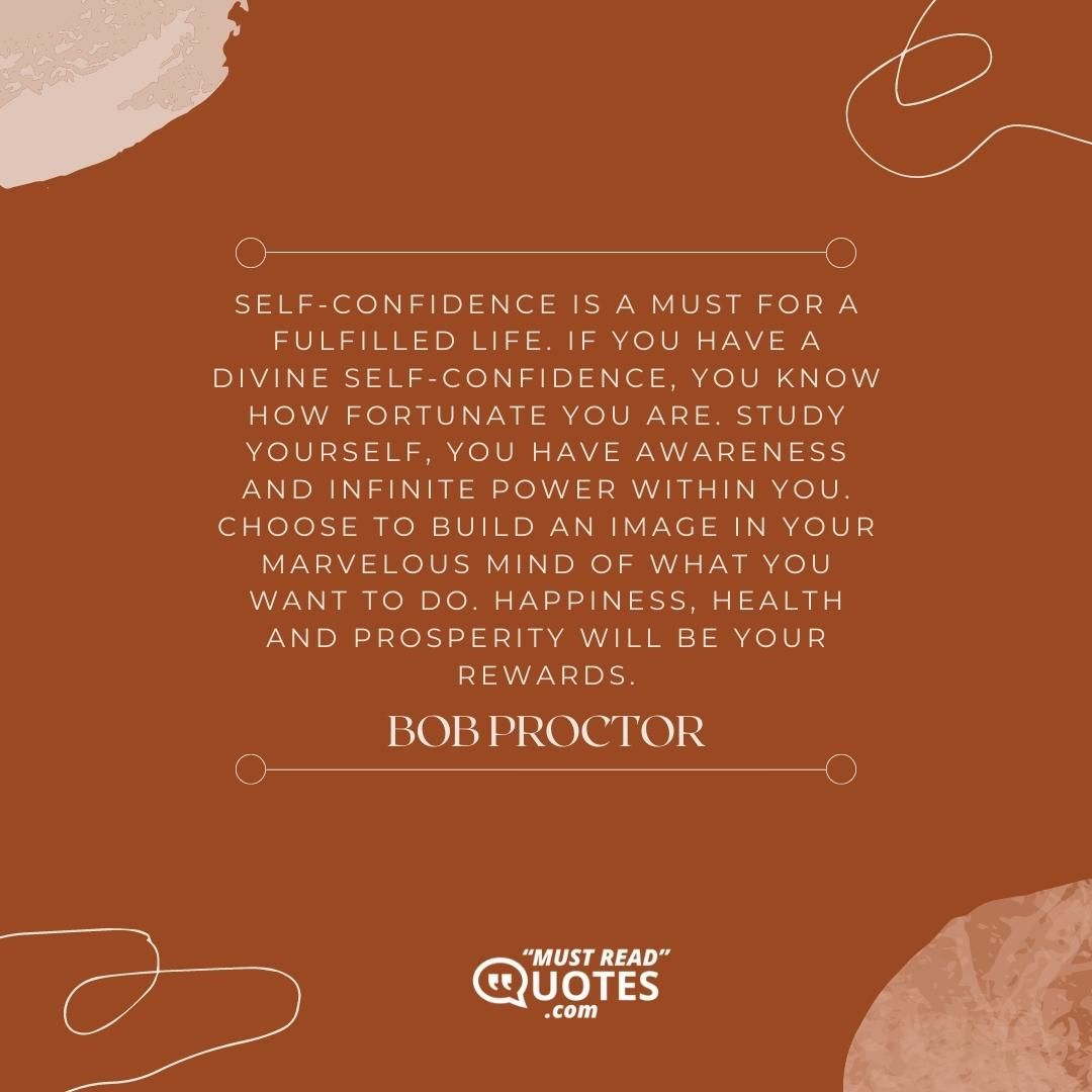 Self-confidence is a must for a fulfilled life. If you have a divine self-confidence, you know how fortunate you are. Study yourself, you have awareness and infinite power within you. Choose to build an image in your marvelous mind of what you want to do. Happiness, health and prosperity will be your rewards.