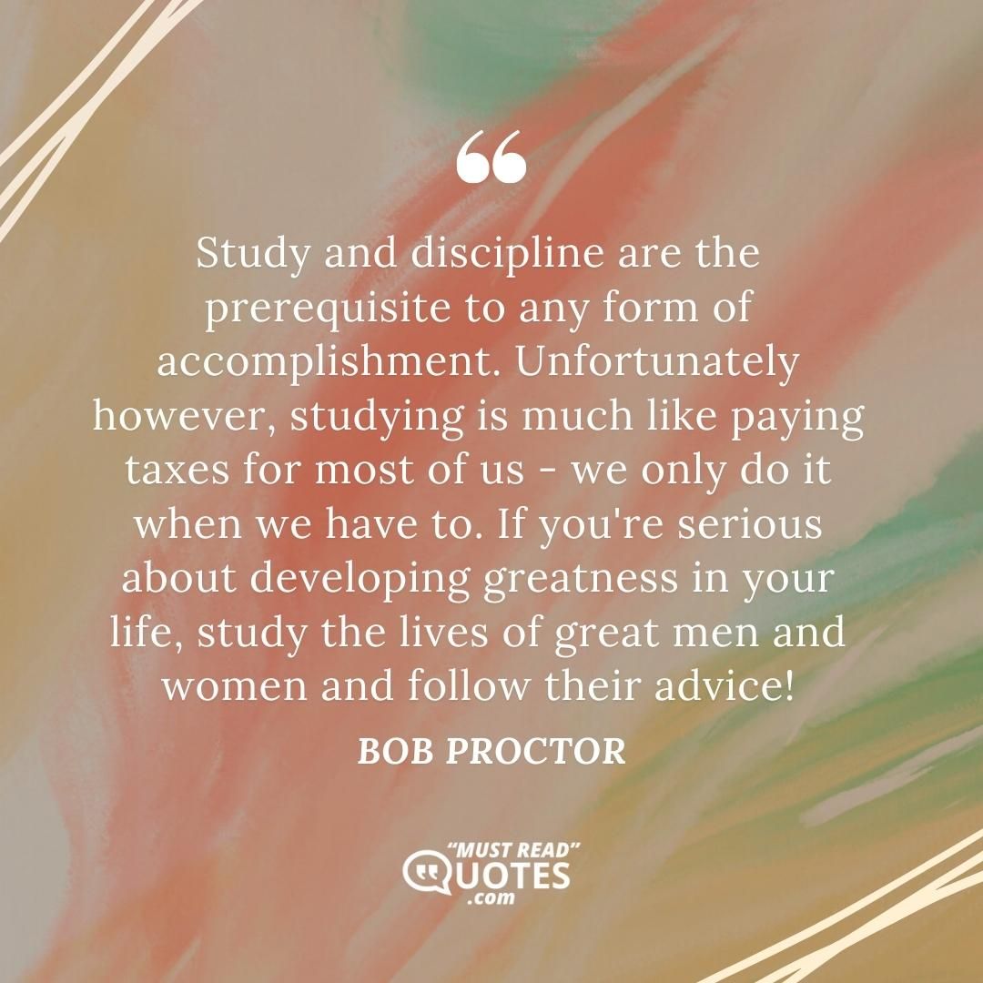 Study and discipline are the prerequisite to any form of accomplishment. Unfortunately however, studying is much like paying taxes for most of us - we only do it when we have to. If you're serious about developing greatness in your life, study the lives of great men and women and follow their advice!
