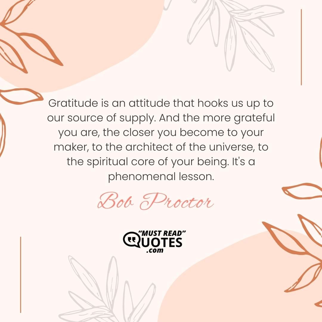 Gratitude is an attitude that hooks us up to our source of supply. And the more grateful you are, the closer you become to your maker, to the architect of the universe, to the spiritual core of your being. It's a phenomenal lesson.