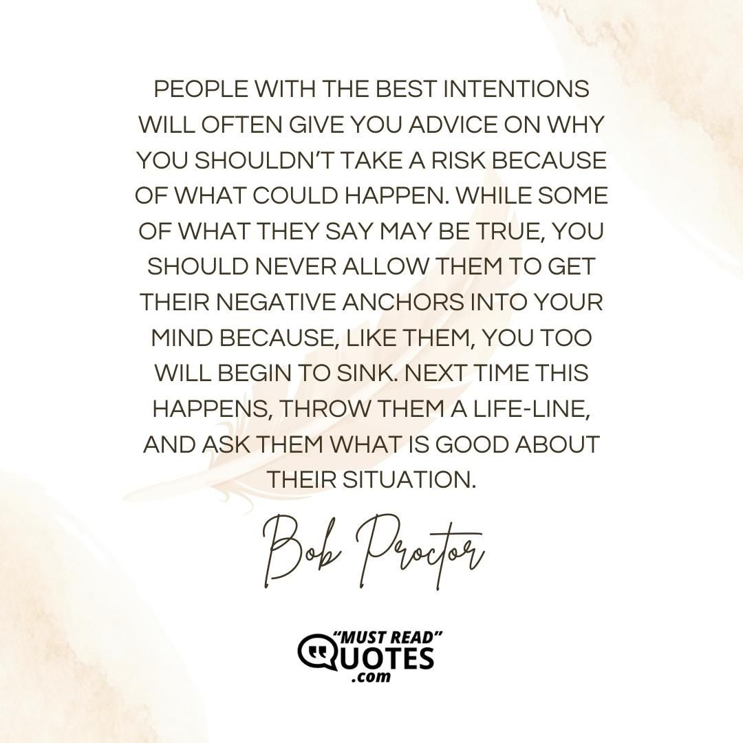 People with the best intentions will often give you advice on why you shouldn’t take a risk because of what could happen. While some of what they say may be true, you should never allow them to get their negative anchors into your mind because, like them, you too will begin to sink. Next time this happens, throw them a life-line, and ask them what is good about their situation.