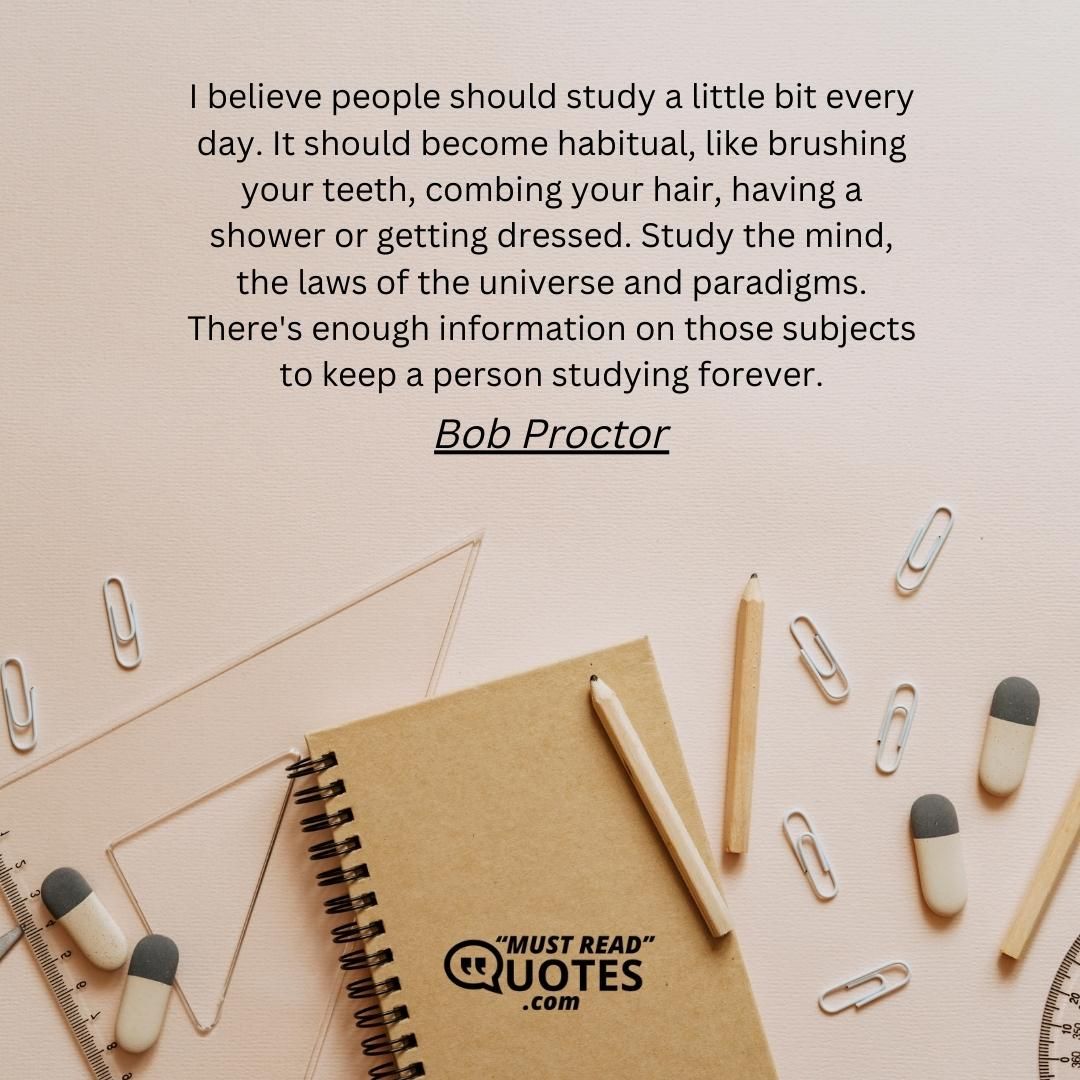 I believe people should study a little bit every day. It should become habitual, like brushing your teeth, combing your hair, having a shower or getting dressed. Study the mind, the laws of the universe and paradigms. There's enough information on those subjects to keep a person studying forever.