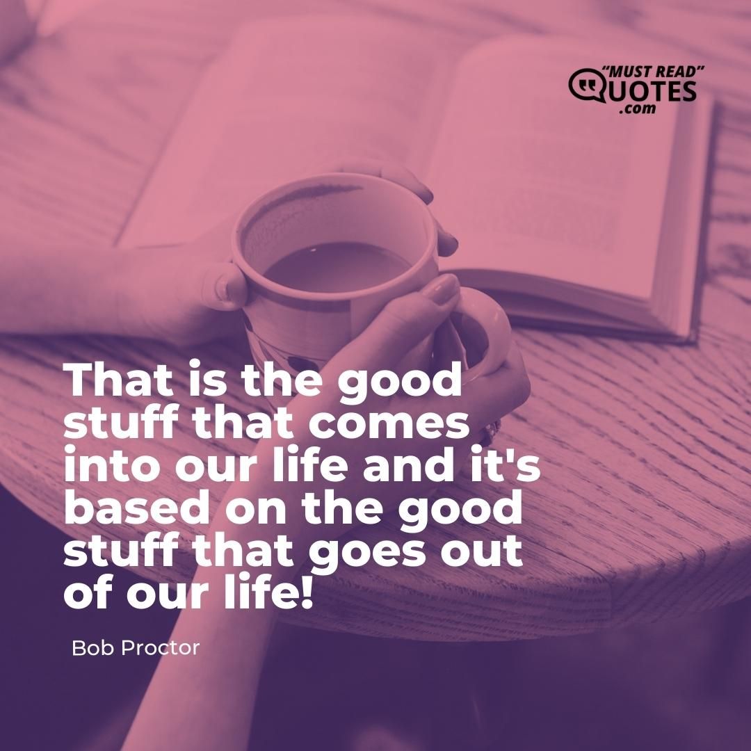 That is the good stuff that comes into our life and it's based on the good stuff that goes out of our life!