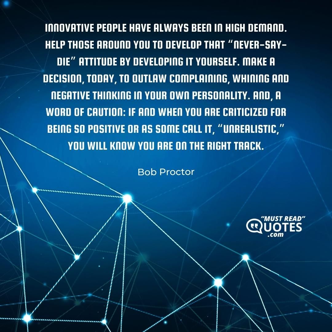 Innovative people have always been in high demand. Help those around you to develop that “never-say-die” attitude by developing it yourself. Make a decision, today, to outlaw complaining, whining and negative thinking in your own personality. And, a word of caution: if and when you are criticized for being so positive or as some call it, “unrealistic,” you will know you are on the right track.
